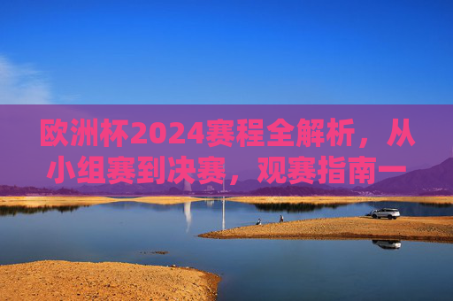 欧洲杯2024赛程全解析，从小组赛到决赛，观赛指南一应俱全，欧洲杯2024赛程全解析，从小组赛到决赛的观赛指南