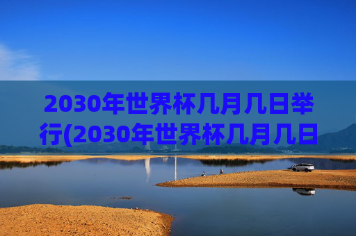 2030年世界杯几月几日举行(2030年世界杯几月几日举行的)