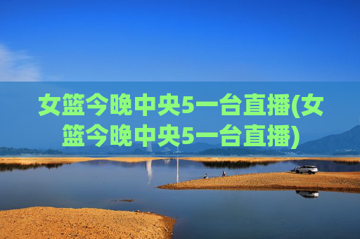 女篮今晚中央5一台直播(女篮今晚中央5一台直播)
