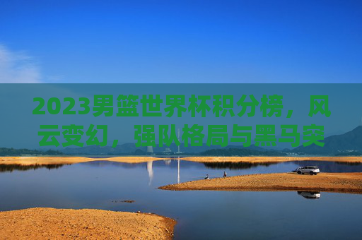 2023男篮世界杯积分榜，风云变幻，强队格局与黑马突围，2023男篮世界杯积分榜，风云变幻，强队格局与黑马突围