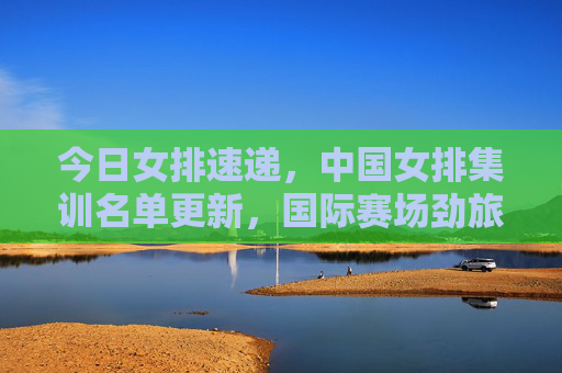 今日女排速递,中国女排集训名单更新,国际赛场劲旅动态一览,今日女排速递,中国集训名单更新与国际劲旅动态