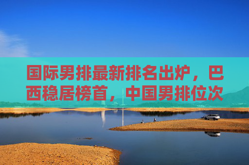国际男排最新排名出炉，巴西稳居榜首，中国男排位次不变，欧强美日格局稳固，国际男排最新排名，巴西榜首中国位次不变 欧强美日格局稳固