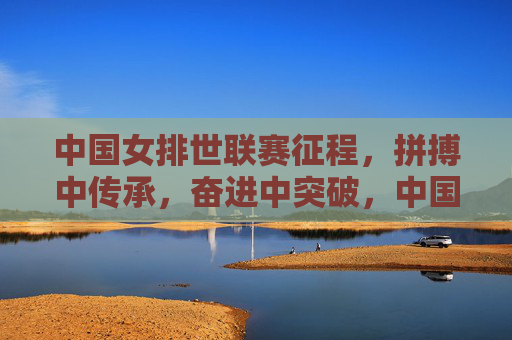 中国女排世联赛征程,拼搏中传承,奋进中突破,中国女排世联赛,拼搏传承,奋进突破