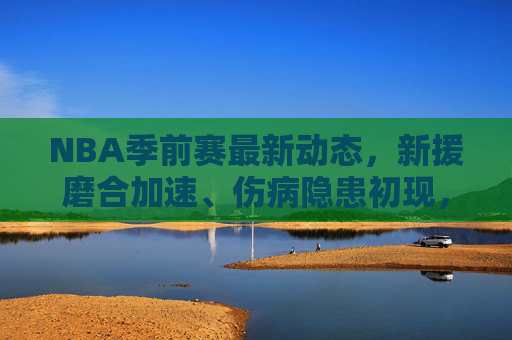 NBA季前赛最新动态,新援磨合加速、伤病隐患初现,新赛季格局渐露雏形,NBA季前赛,新援磨合加速,伤病隐患初显,新赛季格局初显