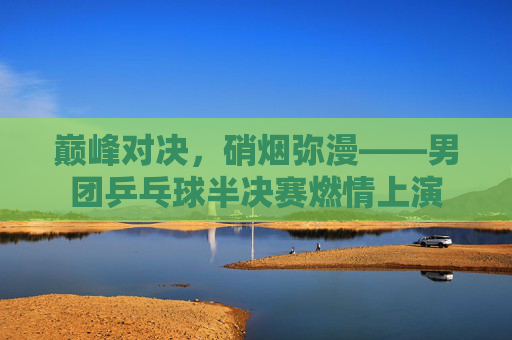 巅峰对决,硝烟弥漫——男团乒乓球半决赛燃情上演