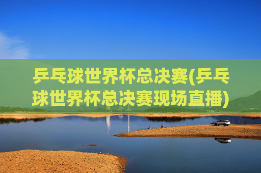 乒乓球世界杯总决赛(乒乓球世界杯总决赛现场直播)乒乓球世界杯总决赛现场直播