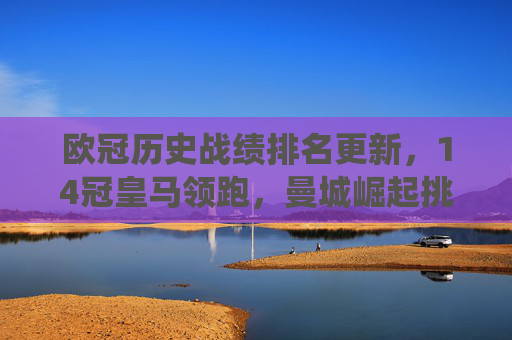 欧冠历史战绩排名更新,14冠皇马领跑,曼城崛起挑战传统格局,欧冠历史战绩排名,皇马14冠领跑,曼城崛起挑战格局