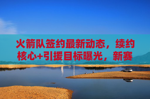 火箭队签约最新动态,续约核心+引援目标曝光,新赛季剑指季后赛?火箭队续约核心+引援目标曝光,剑指季后赛