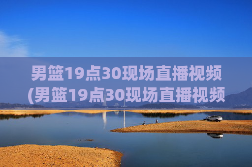 男篮19点30现场直播视频(男篮19点30现场直播视频广东对山西)广东vs山西男篮19:30现场直播视频