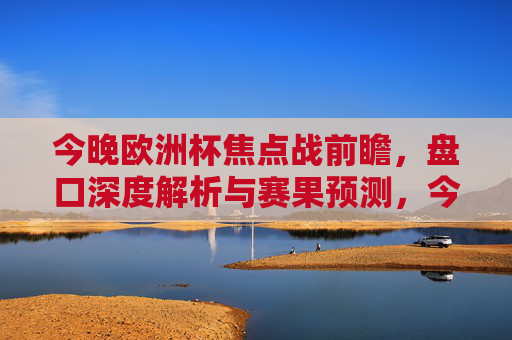 今晚欧洲杯焦点战前瞻,盘口深度解析与赛果预测,今晚欧洲杯焦点战前瞻,盘口深度解析与赛果预测