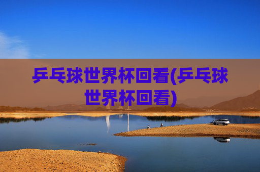 乒乓球世界杯回看(乒乓球世界杯回看)
