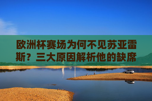 欧洲杯赛场为何不见苏亚雷斯？三大原因解析他的缺席之痛，欧洲杯为何不见苏亚雷斯？三大原因解析缺席之痛