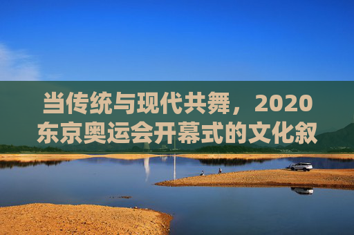当传统与现代共舞，2020东京奥运会开幕式的文化叙事与全球回响，当传统与现代共舞，2020东京奥运开幕式的文化叙事与全球回响