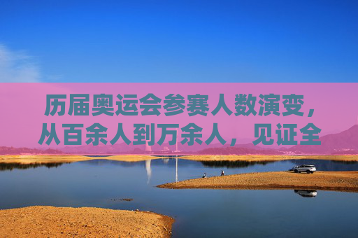 历届奥运会参赛人数演变,从百余人到万余人,见证全球体育盛事扩容