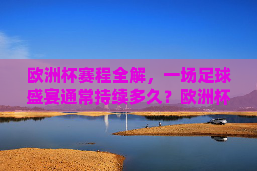 欧洲杯赛程全解,一场足球盛宴通常持续多久?欧洲杯赛程全解,足球盛宴持续多久?