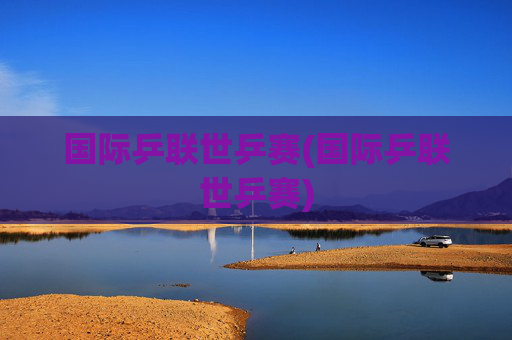 国际乒联世乒赛(国际乒联世乒赛)