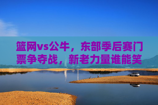 篮网vs公牛，东部季后赛门票争夺战，新老力量谁能笑到最后？篮网vs公牛，东部季后赛门票争夺，新老力量谁能笑到最后？