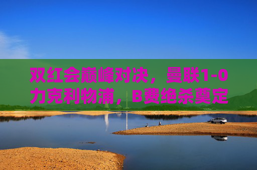 双红会巅峰对决,曼联1-0力克利物浦,B费绝杀奠定胜局