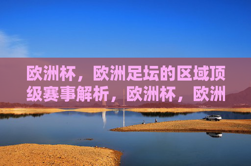欧洲杯,欧洲足坛的区域顶级赛事解析,欧洲杯,欧洲足坛区域顶级赛事解析