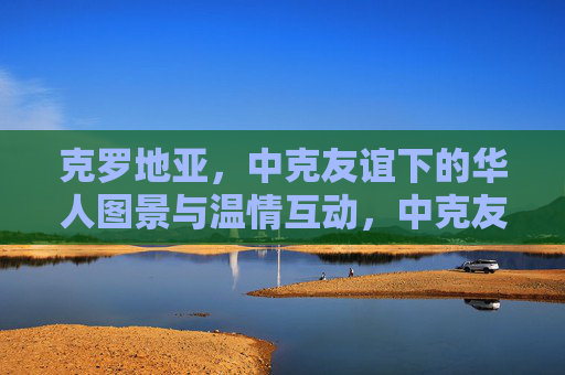 克罗地亚,中克友谊下的华人图景与温情互动,中克友谊下的克罗地亚华人温情图景