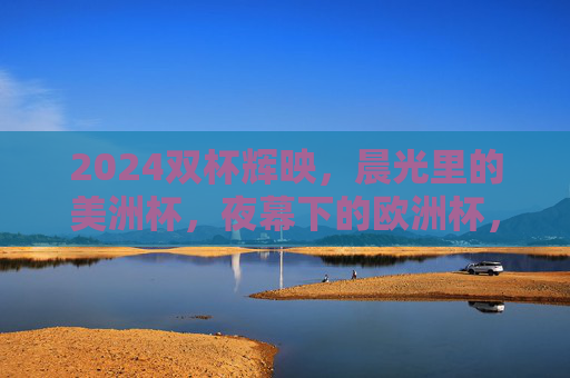 2024双杯辉映,晨光里的美洲杯,夜幕下的欧洲杯,2024双杯辉映,晨光夜幕双杯映