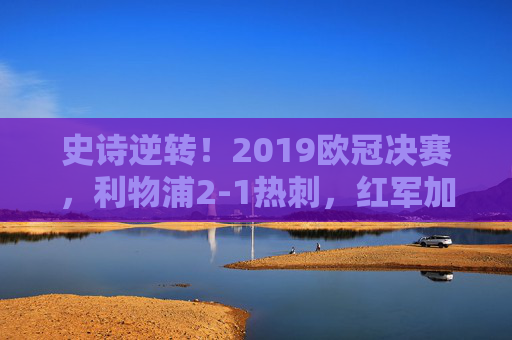 史诗逆转！2019欧冠决赛，利物浦2-1热刺，红军加时登顶欧洲之巅，史诗逆转！2019欧冠决赛利物浦2-1热刺加时登顶欧洲之巅