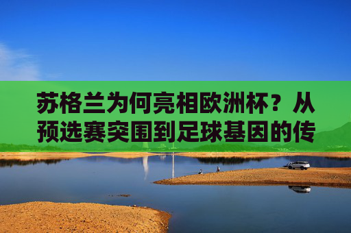 苏格兰为何亮相欧洲杯?从预选赛突围到足球基因的传承,苏格兰欧洲杯之路,预选赛突围与足球基因传承
