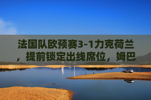 法国队欧预赛3-1力克荷兰,提前锁定出线席位,姆巴佩双响展现冠军底蕴,法国队欧预赛3-1力克荷兰提前出线 姆巴佩双响展冠军底蕴
