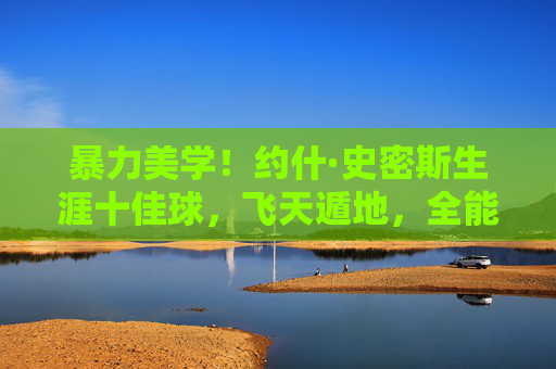 暴力美学!约什·史密斯生涯十佳球,飞天遁地,全能锋线的巅峰时刻,暴力美学!约什·史密斯生涯十佳球,飞天遁地全能锋线的巅峰时刻