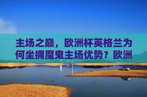 主场之巅,欧洲杯英格兰为何坐拥魔鬼主场优势?欧洲杯英格兰为何坐拥魔鬼主场优势?