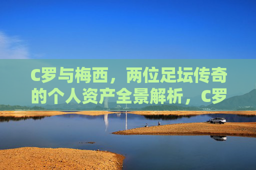 C罗与梅西,两位足坛传奇的个人资产全景解析,C罗梅西,足坛传奇个人资产全景解析