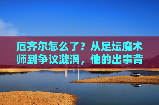 厄齐尔怎么了?从足坛魔术师到争议漩涡,他的出事背后,厄齐尔,从足坛魔术师到争议漩涡,他的出事背后