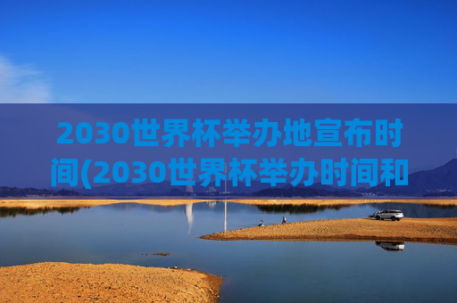 2030世界杯举办地宣布时间(2030世界杯举办时间和地点)