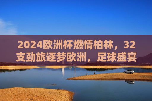 2024欧洲杯燃情柏林,32支劲旅逐梦欧洲,足球盛宴正式启幕,2024欧洲杯燃情柏林,32劲旅逐梦盛宴启幕