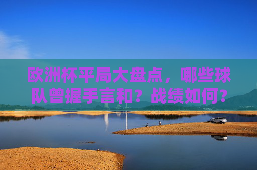 欧洲杯平局大盘点，哪些球队曾握手言和？战绩如何？欧洲杯平局大盘点，握手言和球队战绩