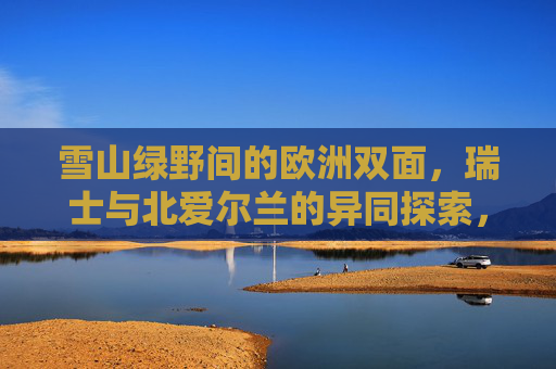 雪山绿野间的欧洲双面，瑞士与北爱尔兰的异同探索，雪山绿野间的欧洲双面，瑞士与北爱尔兰异同探索