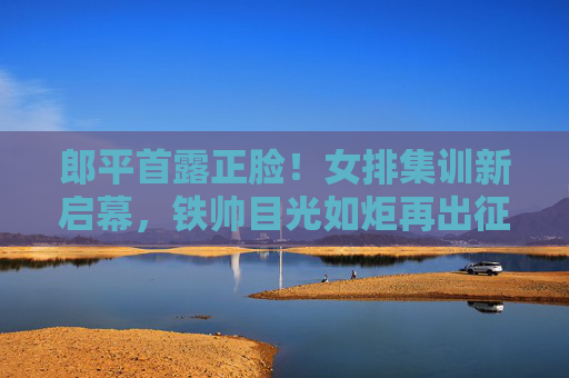 郎平首露正脸!女排集训新启幕,铁帅目光如炬再出征