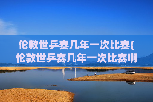 伦敦世乒赛几年一次比赛(伦敦世乒赛几年一次比赛啊)