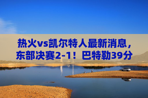热火vs凯尔特人最新消息,东部决赛2-1!巴特勒39分带队死磕绿军,塔图姆关键球失手,怀特伤情成悬念,热火2-1力克凯尔特人!巴特勒39分死磕,塔图姆关键球失手,怀特伤情悬念