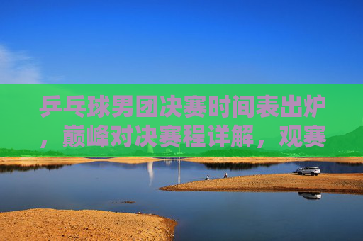 乒乓球男团决赛时间表出炉，巅峰对决赛程详解，观赛指南全攻略，乒乓球男团决赛巅峰对决时间表出炉，赛程观赛全攻略