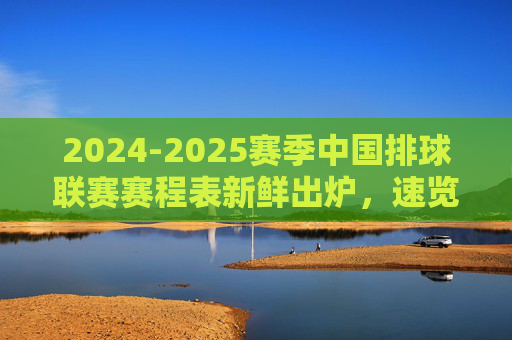 2024-2025赛季中国排球联赛赛程表新鲜出炉,速览精彩对决日程,2024-2025赛季中国排球联赛赛程表出炉 精彩对决日程速览