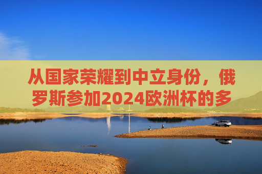从国家荣耀到中立身份,俄罗斯参加2024欧洲杯的多重逻辑,俄罗斯2024欧洲杯,从国家荣耀到中立身份的双重逻辑