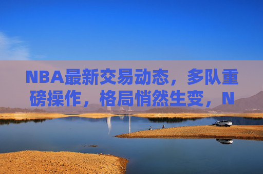 NBA最新交易动态,多队重磅操作,格局悄然生变,NBA交易风暴,多队重磅操作,格局悄然生变