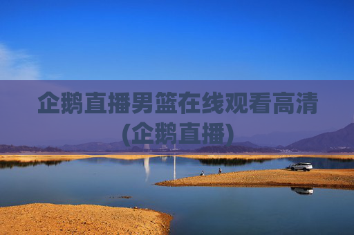 企鹅直播男篮在线观看高清(企鹅直播)