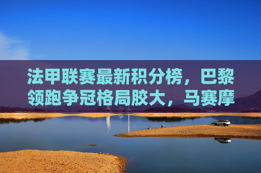 法甲联赛最新积分榜，巴黎领跑争冠格局胶大，马赛摩纳哥紧追不舍，法甲积分榜，巴黎领跑争冠胶着，马赛摩纳哥紧追
