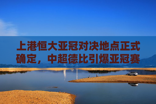 上港恒大亚冠对决地点正式确定,中超德比引爆亚冠赛场,上港恒大亚冠德比地点正式确定,引爆亚冠赛场