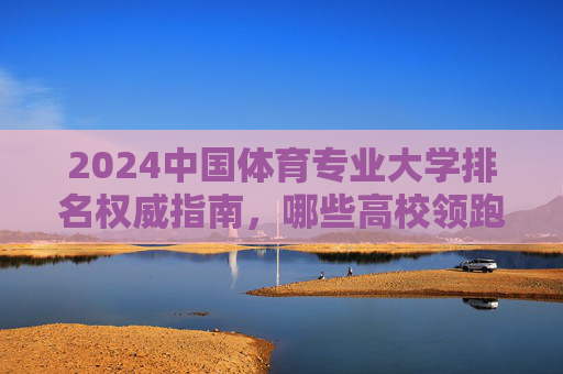 2024中国体育专业大学排名权威指南,哪些高校领跑体育教育前沿?2024中国体育专业大学排名权威指南,领跑体育教育前沿高校