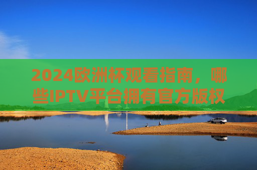 2024欧洲杯观看指南,哪些IPTV平台拥有官方版权?2024欧洲杯观看指南,哪些IPTV平台拥有官方版权?