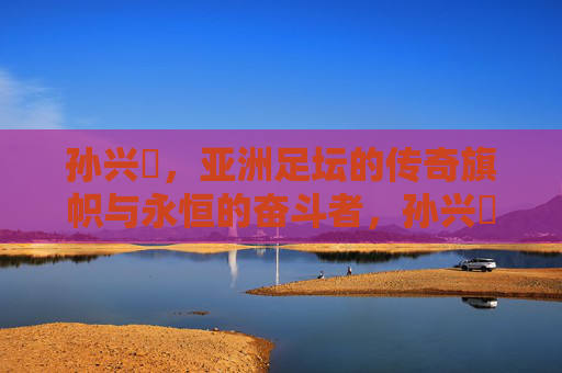 孙兴慜,亚洲足坛的传奇旗帜与永恒的奋斗者,孙兴慜,亚洲足坛传奇旗帜与永恒奋斗者