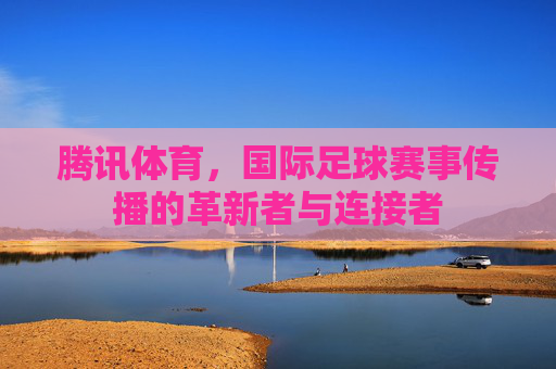 腾讯体育,国际足球赛事传播的革新者与连接者